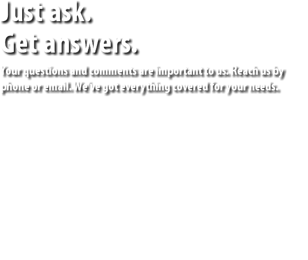 Just ask. Get answers. Your questions and comments are important to us. Reach us by phone or email. We’ve got everything covered for your needs. 