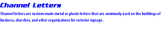 Channel Letters Channel letters are custom-made metal or plastic letters that are commonly used on the buildings of business, churches, and other organizations for exterior signage.