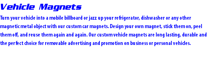 Vehicle Magnets Turn your vehicle into a mobile billboard or jazz up your refrigerator, dishwasher or any other magnetic metal object with our custom car magnets. Design your own magnet, stick them on, peel them off, and reuse them again and again. Our custom vehicle magnets are long lasting, durable and the perfect choice for removable advertising and promotion on business or personal vehicles.