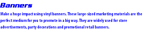 Banners Make a huge impact using vinyl banners. These large-sized marketing materials are the perfect medium for you to promote in a big way. They are widely used for store advertisements, party decorations and promotional retail banners. 